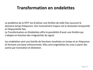 Page 28
Transformation en ondelettes
Le problème de la STFT est d'utiliser une fenêtre de taille fixe couvrant le
domaine temps-fréquence. Son inconvénient majeur est la résolution temporelle
et fréquentielle fixe.
La Transformation en Ondelettes offre la possibilité d’avoir une fenêtre qui
s'adapte en fonction des irrégularités du signal.
Les ondelettes sont une famille de fonctions localisées en temps et en fréquence
et formant une base orthonormale. Elles sont engendrées les unes à partir des
autres par translation et dilatation.
 