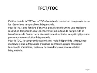 Page 41
L’utilisation de la TFCT ou la TOC nécessite de trouver un compromis entre
les résolutions temporelle et fréquentielle.
Pour la TFCT, une fenêtre d’analyse plus étroite fournira une meilleure
résolution temporelle, mais la concentration autour de l’origine de sa
transformée de Fourier sera nécessairement moindre, ce qui implique une
plus mauvaise résolution fréquentielle.
Pour la TOC, le compromis est similaire, mais il dépend de la fréquence
d’analyse : plus la fréquence d’analyse augmente, plus la résolution
temporelle s’améliore, mais aux dépens d’une moindre résolution
fréquentielle.
TFCT/TOC
 