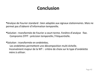 Page 42
Analyse de Fourier standard : bien adaptée aux signaux stationnaires. Mais ne
permet pas d’obtenir d’information temporelle.
Solution : transformée de Fourier a court terme. Fenêtre d’analyse fixe.
Compromis STFT : précision temporelle / fréquentielle.
Solution : transformée en ondelettes.
Les ondelettes permettent une décomposition multi-échelle.
Inconvénient majeur de la WT : critère de choix sur le type d’ondelette
mère à utiliser.
Conclusion
 