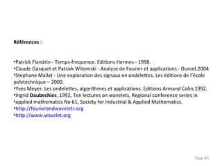Page 43
Références :
•Patrick Flandrin - Temps-frequence. Editions Hermes - 1998.
•Claude Gasquet et Patrivk Witomski - Analyse de Fourier et applications - Dunod.2004
•Stephane Mallat - Une exploration des signaux en ondelettes. Les éditions de l’école
polytechnique – 2000.
•Yves Meyer. Les ondelettes, algorithmes et applications. Editions Armand Colin.1992.
•Ingrid Daubechies, 1992, Ten lectures on wavelets, Regional conference series in
•applied mathematics No 61, Society for Industrial & Applied Mathematics.
•http://fourierandwavelets.org
•http://www.wavelet.org
 