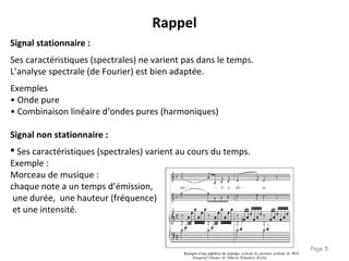 Page 5
Signal stationnaire :
Ses caractéristiques (spectrales) ne varient pas dans le temps.
L’analyse spectrale (de Fourier) est bien adaptée.
Exemples
• Onde pure
• Combinaison linéaire d’ondes pures (harmoniques)
Signal non stationnaire :
 Ses caractéristiques (spectrales) varient au cours du temps.
Exemple :
Morceau de musique :
chaque note a un temps d’émission,
une durée, une hauteur (fréquence)
et une intensité.
Rappel
 