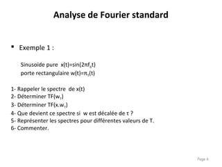 Page 6
 Exemple 1 :
Sinusoïde pure x(t)=sin(2πf0t)
porte rectangulaire w(t)=πT(t)
1- Rappeler le spectre de x(t)
2- Déterminer TF(wT)
3- Déterminer TF(x.wT)
4- Que devient ce spectre si w est décalée de τ ?
5- Représenter les spectres pour différentes valeurs de T.
6- Commenter.
Analyse de Fourier standard
 