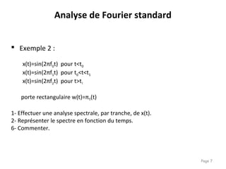 Page 7
 Exemple 2 :
x(t)=sin(2πf0t) pour t<t0
x(t)=sin(2πf1t) pour t0<t<t1
x(t)=sin(2πf2t) pour t>t!
porte rectangulaire w(t)=πT(t)
1- Effectuer une analyse spectrale, par tranche, de x(t).
2- Représenter le spectre en fonction du temps.
6- Commenter.
Analyse de Fourier standard
 