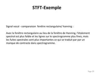 Page 25
STFT-Exemple
Signal vocal - comparaison fenêtre rectangulaire/ hanning :
Avec la fenêtre rectangulaire au lieu de la fenêtre de Hanning, l’étalement
spectral est plus faible et les lignes sur le spectrogramme plus fines, mais
les fuites spectrales sont plus importantes ce qui se traduit par par un
manque de contraste dans spectrogramme.
 