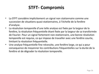 Page 26
• La STFT considère implicitement un signal non stationnaire comme une
succession de situations quasi-stationnaires, à l’échelle de la fenêtre
d’analyse.
• La résolution temporelle d’une telle analyse est fixée par la largeur de la
fenêtre, la résolution fréquentielle étant fixée par la largeur de sa transformée
de Fourier. Pour un signal fortement non-stationnaire, une bonne résolution
temporelle est requise, ce qui impose de travailler avec une fenêtre courte,
limitant la résolution fréquentielle.
• Une analyse fréquentielle fine nécessite, une fenêtre large, ce qui a pour
consequence de moyenner les contributions fréquentielles sur la durée de la
fenêtre et de dégrader la résolution temporelle.
STFT- Compromis
 
