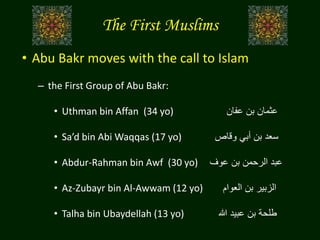 The First Muslims
• Abu Bakr moves with the call to Islam
– the First Group of Abu Bakr:
• Uthman bin Affan (34 yo) ‫عفان‬ ‫بن‬ ‫عثمان‬
• Sa’d bin Abi Waqqas (17 yo) ‫وقاص‬ ‫أبي‬ ‫بن‬ ‫سعد‬
• Abdur-Rahman bin Awf (30 yo) ‫عوف‬ ‫بن‬ ‫الرحمن‬ ‫عبد‬
• Az-Zubayr bin Al-Awwam (12 yo) ‫العوام‬ ‫بن‬ ‫الزبير‬
• Talha bin Ubaydellah (13 yo) ‫هللا‬ ‫عبيد‬ ‫بن‬ ‫طلحة‬
 