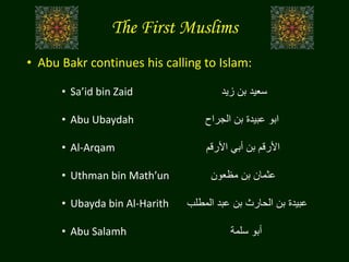 The First Muslims
• Abu Bakr continues his calling to Islam:
• Sa’id bin Zaid ‫زيد‬ ‫بن‬ ‫سعيد‬
• Abu Ubaydah ‫الجراح‬ ‫بن‬ ‫عبيدة‬ ‫ابو‬
• Al-Arqam ‫األرقم‬ ‫أبي‬ ‫بن‬ ‫األرقم‬
• Uthman bin Math’un ‫مظعون‬ ‫بن‬ ‫عثمان‬
• Ubayda bin Al-Harith ‫المطلب‬ ‫عبد‬ ‫بن‬ ‫الحارث‬ ‫بن‬ ‫عبيدة‬
• Abu Salamh ‫سلمة‬ ‫أبو‬
 