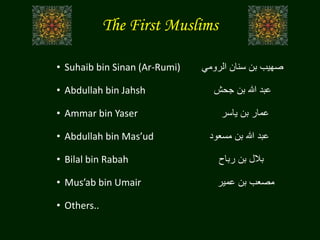 The First Muslims
• Suhaib bin Sinan (Ar-Rumi) ‫الرومي‬ ‫سنان‬ ‫بن‬ ‫صهيب‬
• Abdullah bin Jahsh ‫جحش‬ ‫بن‬ ‫هللا‬ ‫عبد‬
• Ammar bin Yaser ‫ياسر‬ ‫بن‬ ‫عمار‬
• Abdullah bin Mas’ud ‫مسعود‬ ‫بن‬ ‫هللا‬ ‫عبد‬
• Bilal bin Rabah ‫رباح‬ ‫بن‬ ‫بالل‬
• Mus’ab bin Umair ‫عمير‬ ‫بن‬ ‫مصعب‬
• Others..
 