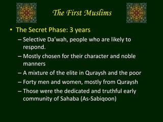 The First Muslims
• The Secret Phase: 3 years
– Selective Da’wah, people who are likely to
respond.
– Mostly chosen for their character and noble
manners
– A mixture of the elite in Quraysh and the poor
– Forty men and women, mostly from Quraysh
– Those were the dedicated and truthful early
community of Sahaba (As-Sabiqoon)
 