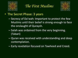 The First Muslims
• The Secret Phase: 3 years
– Secrecy of Da’wah: Important to protect the few
Muslims until their belief is strong enough to face
the onslaught of Quraysh.
– Salah was ordained from the very beginning.
(Tabari)
– Quran was received with understanding and deep
contemplation.
– Early revelation focused on Tawheed and Creed.
 