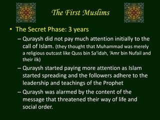 The First Muslims
• The Secret Phase: 3 years
– Quraysh did not pay much attention initially to the
call of Islam. (they thought that Muhammad was merely
a religious outcast like Quss bin Sa‘idah, ‘Amr bin Nufail and
their ilk)
– Quraysh started paying more attention as Islam
started spreading and the followers adhere to the
leadership and teachings of the Prophet
– Quraysh was alarmed by the content of the
message that threatened their way of life and
social order.
 