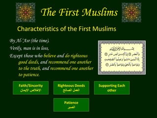 The First Muslims
By Al-‘Asr (the time).
Verily, man is in loss,
Except those who believe and do righteous
good deeds, and recommend one another
to the truth, and recommend one another
to patience.
Characteristics of the First Muslims
Faith/Sincerity
‫اإليمان‬ ‫اإلخالص‬
Righteous Deeds
‫الصالح‬ ‫العمل‬
Supporting Each
other
Patience
‫الصبر‬
 