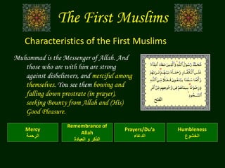 The First Muslims
Muhammad is the Messenger of Allah. And
those who are with him are strong
against disbelievers, and merciful among
themselves. You see them bowing and
falling down prostrate (in prayer),
seeking Bounty from Allah and (His)
Good Pleasure.
Characteristics of the First Muslims
Humbleness
‫الخشوع‬
Mercy
‫الرحمة‬
Prayers/Du’a
‫الدعاء‬
Remembrance of
Allah
‫العبادة‬ ‫و‬ ‫الذكر‬
‫الفتح‬
 