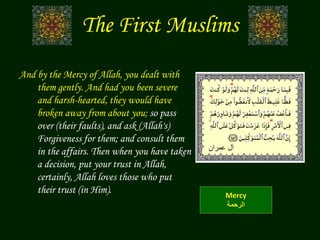 The First Muslims
And by the Mercy of Allah, you dealt with
them gently. And had you been severe
and harsh-hearted, they would have
broken away from about you; so pass
over (their faults), and ask (Allah's)
Forgiveness for them; and consult them
in the affairs. Then when you have taken
a decision, put your trust in Allah,
certainly, Allah loves those who put
their trust (in Him). Mercy
‫الرحمة‬
‫عمران‬ ‫آل‬
 