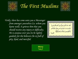 The First Muslims
Verily, there has come unto you a Messenger
from amongst yourselves (i.e. whom you
know well). It grieves him that you
should receive any injury or difficulty.
He is anxious over you (to be rightly
guided); for the believers (he is) full of
pity, kind, and merciful.
Mercy
‫الرحمة‬
‫التوبة‬
 