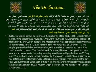 The Declaration
•‫عن‬‫عباس‬ ‫ابن‬‫عنهما‬ ‫هللا‬ ‫رضي‬‫نزلت‬ ‫لما‬ ‫قال‬‫األقربين‬ ‫عشيرتك‬ ‫وأنذر‬‫النبي‬ ‫صعد‬‫ص‬‫هللا‬ ‫لى‬
‫وسلم‬ ‫عليه‬‫على‬‫الصفا‬‫يا‬ ‫ينادي‬ ‫فجعل‬‫فهر‬ ‫بني‬‫يا‬‫عدي‬ ‫بني‬‫لبطون‬‫قريش‬‫ا‬ ‫حتى‬‫فجعل‬ ‫جتمعوا‬
‫فجاء‬ ‫هو‬ ‫ما‬ ‫لينظر‬ ‫رسوال‬ ‫أرسل‬ ‫يخرج‬ ‫أن‬ ‫يستطع‬ ‫لم‬ ‫إذا‬ ‫الرجل‬‫لهب‬ ‫أبو‬‫وقريش‬‫فقال‬‫أرأيت‬‫لو‬ ‫كم‬
‫إال‬ ‫عليك‬ ‫جربنا‬ ‫ما‬ ‫نعم‬ ‫قالوا‬ ‫مصدقي‬ ‫أكنتم‬ ‫عليكم‬ ‫تغير‬ ‫أن‬ ‫تريد‬ ‫بالوادي‬ ‫خيال‬ ‫أن‬ ‫أخبرتكم‬‫قال‬ ‫صدقا‬
‫فقال‬ ‫شديد‬ ‫عذاب‬ ‫يدي‬ ‫بين‬ ‫لكم‬ ‫نذير‬ ‫فإني‬‫لهب‬ ‫أبو‬‫فنز‬ ‫جمعتنا‬ ‫ألهذا‬ ‫اليوم‬ ‫سائر‬ ‫لك‬ ‫تبا‬‫لت‬‫تبت‬
‫يدا‬‫لهب‬ ‫أبي‬‫أغنى‬ ‫ما‬ ‫وتب‬‫كسب‬ ‫وما‬ ‫ماله‬ ‫عنه‬
• Bukhari reported part of this story on the authority of Ibn ‘Abbas [R]. He said: "When
the following verses were revealed: "And warn your tribe (O Muhammad [pbuh]) of
near kindred." [Al-Qur'an 26:214] The Messenger of Allah [pbuh] ascended Mount As-
Safa and started to call: "O Bani Fahr! O Bani ‘Adi (two sects of Quraysh)." Many
people gathered and those who couldn’t, sent somebody to report to them. Abu
Lahab was also present. The Prophet said: "You see, if I were to tell you that there
were some horsemen in the valley planning to raid you, will you believe me?" They
said: "Yes, we have never experienced any lie from you." He said: "I am a Warner to
you before a severe torment." Abu Lahab promptly replied: "Perish you all the day!
Have you summoned us for such a thing?" The verses were immediately revealed on
that occasion [Bukhari 2/702; Muslim 1/114]: "Perish the two hands of Abi Lahab..."
[Al-Qur'an 111:1].
 