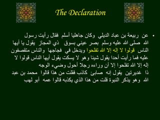 The Declaration
•‫عن‬‫الديلي‬ ‫عباد‬ ‫بن‬ ‫ربيعة‬‫أسلم‬ ‫جاهليا‬ ‫وكان‬‫فقال‬‫رسول‬ ‫رأيت‬
‫هللا‬‫وسلم‬ ‫عليه‬ ‫هللا‬ ‫صلى‬‫بسوق‬ ‫عيني‬ ‫بصر‬‫المجاز‬ ‫ذي‬‫يقو‬‫أيها‬ ‫يا‬ ‫ل‬
‫الناس‬‫تفلحوا‬ ‫هللا‬ ‫إال‬ ‫إله‬ ‫ال‬ ‫قولوا‬‫في‬ ‫ويدخل‬‫فجاجها‬‫مت‬ ‫والناس‬‫قصفون‬
‫قو‬ ‫الناس‬ ‫أيها‬ ‫يقول‬ ‫يسكت‬ ‫ال‬ ‫وهو‬ ‫شيئا‬ ‫يقول‬ ‫أحدا‬ ‫رأيت‬ ‫فما‬ ‫عليه‬‫ال‬ ‫لوا‬
‫الوجه‬ ‫وضيء‬ ‫أحول‬ ‫رجال‬ ‫وراءه‬ ‫أن‬ ‫إال‬ ‫تفلحوا‬ ‫هللا‬ ‫إال‬ ‫إله‬
‫ذا‬‫غديرتين‬‫إنه‬ ‫يقول‬‫صابئ‬‫قالوا‬ ‫هذا‬ ‫من‬ ‫فقلت‬ ‫كاذب‬‫بن‬ ‫محمد‬‫عبد‬
‫هللا‬‫عمه‬ ‫قالوا‬ ‫يكذبه‬ ‫الذي‬ ‫هذا‬ ‫من‬ ‫قلت‬ ‫النبوة‬ ‫يذكر‬ ‫وهو‬‫لهب‬ ‫أبو‬
 