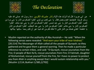 The Declaration
•‫عن‬‫هريرة‬ ‫أبي‬‫قال‬‫اآلية‬ ‫هذه‬ ‫أنزلت‬ ‫لما‬‫األقربين‬ ‫عشيرتك‬ ‫وأنذر‬‫هللا‬ ‫رسول‬ ‫دعا‬‫هللا‬ ‫صلى‬‫عليه‬
‫وسلم‬‫قريشا‬‫فقال‬ ّ‫وخص‬ ّ‫م‬‫فع‬ ‫فاجتمعوا‬‫يا‬‫لؤي‬ ‫بن‬ ‫كعب‬ ‫بني‬‫الن‬ ‫من‬ ‫أنفسكم‬ ‫أنقذوا‬‫يا‬ ‫ار‬‫بن‬ ‫مرة‬ ‫بني‬
‫كعب‬‫يا‬ ‫النار‬ ‫من‬ ‫أنفسكم‬ ‫أنقذوا‬‫شمس‬ ‫عبد‬ ‫بني‬‫يا‬ ‫النار‬ ‫من‬ ‫أنفسكم‬ ‫أنقذوا‬‫منا‬ ‫عبد‬ ‫بني‬‫ف‬‫أنقذوا‬
‫يا‬ ‫النار‬ ‫من‬ ‫أنفسكم‬‫هاشم‬ ‫بني‬‫يا‬ ‫النار‬ ‫من‬ ‫أنفسكم‬ ‫أنقذوا‬‫المطلب‬ ‫عبد‬ ‫بني‬‫أنفس‬ ‫أنقذوا‬‫النار‬ ‫من‬ ‫كم‬
‫يا‬‫فاطمة‬‫رحما‬ ‫لكم‬ ‫أن‬ ‫غير‬ ‫شيئا‬ ‫هللا‬ ‫من‬ ‫لكم‬ ‫أملك‬ ‫ال‬ ‫فإني‬ ‫النار‬ ‫من‬ ‫نفسك‬ ‫أنقذي‬‫سأبلها‬‫بباللها‬
• Muslim reported on the authority of Abu Hurairah— He said: "When the
following verses were revealed: "And warn your tribe of near kindred."
[26:214] The Messenger of Allah called all the people of Quraysh; so they
gathered and he gave them a general warning. Then he made a particular
reference to certain tribes, and said: "O Quraysh, rescue yourselves from the
Fire; O people of Bani Ka‘b, rescue yourselves from Fire; O Fatimah, daughter
of Muhammad, rescue yourself from the Fire, for I have no power to protect
you from Allah in anything except that I would sustain relationship with you."
[Muslim 1/114; Bukhari 1/385,2/702]
 