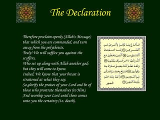 The Declaration
Therefore proclaim openly (Allah's Message)
that which you are commanded, and turn
away from the polytheists.
Truly! We will suffice you against the
scoffers,
Who set up along with Allah another god;
but they will come to know.
Indeed, We know that your breast is
straitened at what they say.
So glorify the praises of your Lord and be of
those who prostrate themselves (to Him).
And worship your Lord until there comes
unto you the certainty (i.e. death).
‫الحجر‬
 