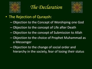 The Declaration
• The Rejection of Quraysh:
– Objection to the Concept of Worshiping one God
– Objection to the concept of Life after Death
– Objection to the concept of Submission to Allah
– Objection to the choice of Prophet Muhammad as
a Messenger
– Objection to the change of social order and
hierarchy in the society, fear of losing their status
 