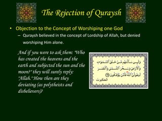 The Rejection of Quraysh
• Objection to the Concept of Worshiping one God
– Quraysh believed in the concept of Lordship of Allah, but denied
worshiping Him alone.
‫العنكبوت‬
And if you were to ask them: "Who
has created the heavens and the
earth and subjected the sun and the
moon?" they will surely reply:
"Allah." How then are they
deviating (as polytheists and
disbelievers)?
 