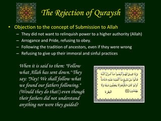 • Objection to the concept of Submission to Allah
– They did not want to relinquish power to a higher authority (Allah)
– Arrogance and Pride, refusing to obey.
– Following the tradition of ancestors, even if they were wrong
– Refusing to give up their immoral and sinful practices
‫البقرة‬
When it is said to them: "Follow
what Allah has sent down." They
say: "Nay! We shall follow what
we found our fathers following."
(Would they do that!) even though
their fathers did not understand
anything nor were they guided?
The Rejection of Quraysh
 