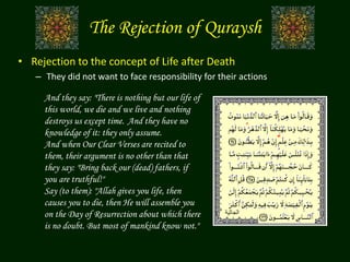 • Rejection to the concept of Life after Death
– They did not want to face responsibility for their actions
And they say: "There is nothing but our life of
this world, we die and we live and nothing
destroys us except time. And they have no
knowledge of it: they only assume.
And when Our Clear Verses are recited to
them, their argument is no other than that
they say: "Bring back our (dead) fathers, if
you are truthful!"
Say (to them): "Allah gives you life, then
causes you to die, then He will assemble you
on the Day of Resurrection about which there
is no doubt. But most of mankind know not."
The Rejection of Quraysh
‫الجاثية‬
 
