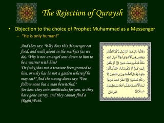 • Objection to the choice of Prophet Muhammad as a Messenger
– “He is only human!”
And they say: "Why does this Messenger eat
food, and walk about in the markets (as we
do). Why is not an angel sent down to him to
be a warner with him?
"Or (why) has not a treasure been granted to
him, or why has he not a garden whereof he
may eat?" And the wrong-doers say: "You
follow none but a man bewitched."
See how they coin similitudes for you, so they
have gone astray, and they cannot find a
(Right) Path.
The Rejection of Quraysh
‫الفرقان‬
 