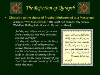 • Objection to the choice of Prophet Muhammad as a Messenger
– Jealousy: “Why Muhammad??” (He is not rich enough, why not a Al-
Walid bin Al-Mughirah, Urwa bin Mas’ud or others)
And they say: "Why is not this Qur'an sent
down to some great man of the two towns
(Makkah and Tâ’if)?"
Is it they who would portion out the Mercy
of your Lord? It is We Who portion out
between them their livelihood in this world,
and We raised some of them above others in
ranks, so that some may employ others in
their work. But the Mercy (Paradise) of your
Lord is better than the (wealth of this world)
which they amass.
The Rejection of Quraysh
‫الزخرف‬
 