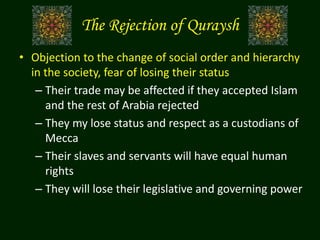 The Rejection of Quraysh
• Objection to the change of social order and hierarchy
in the society, fear of losing their status
– Their trade may be affected if they accepted Islam
and the rest of Arabia rejected
– They my lose status and respect as a custodians of
Mecca
– Their slaves and servants will have equal human
rights
– They will lose their legislative and governing power
 