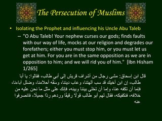 The Persecution of Muslims
• Isolating the Prophet and influencing his Uncle Abu Taleb
– "O Abu Taleb! Your nephew curses our gods; finds faults
with our way of life, mocks at our religion and degrades our
forefathers; either you must stop him, or you must let us
get at him. For you are in the same opposition as we are in
opposition to him; and we will rid you of him." [Ibn Hisham
1/265]
‫إسحاق‬ ‫ابن‬ ‫قال‬:‫فقالوا‬ ،‫طالب‬ ‫أبي‬ ‫إلى‬ ‫قريش‬ ‫أشراف‬ ‫من‬ ‫رجال‬ ‫مشى‬:‫أب‬ ‫يا‬‫ا‬
‫وض‬ ،‫أحالمنا‬ ‫ه‬َّ‫ف‬َ‫س‬‫و‬ ،‫ديننا‬ ‫وعاب‬ ،‫آلهتنا‬ ‫سب‬ ‫قد‬ ‫أخيك‬ ‫ابن‬ ‫إن‬ ،‫طالب‬،‫آباءنا‬ ‫لل‬
‫ع‬ ‫نحن‬ ‫ما‬ ‫مثل‬ ‫على‬ ‫فإنك‬ ،‫وبينه‬ ‫بيننا‬ ‫تخلى‬ ‫أن‬ ‫وإما‬ ،‫عنا‬ ‫تكفه‬ ‫أن‬ ‫فإما‬‫من‬ ‫ليه‬
‫ا‬‫جميال‬ ‫اا‬‫د‬‫ر‬ ‫وردهم‬ ‫ا‬‫ا‬‫ق‬‫رقي‬ ‫ا‬‫قوال‬ ‫طالب‬ ‫أبو‬ ‫لهم‬ ‫فقال‬ ،‫فنكفيكه‬ ،‫خالفه‬‫فانصرفوا‬ ،
‫عنه‬
 