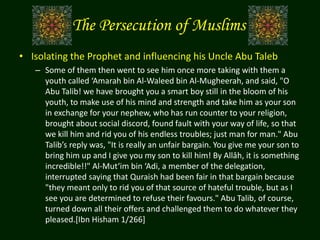 The Persecution of Muslims
• Isolating the Prophet and influencing his Uncle Abu Taleb
– Some of them then went to see him once more taking with them a
youth called ‘Amarah bin Al-Waleed bin Al-Mugheerah, and said, "O
Abu Talib! we have brought you a smart boy still in the bloom of his
youth, to make use of his mind and strength and take him as your son
in exchange for your nephew, who has run counter to your religion,
brought about social discord, found fault with your way of life, so that
we kill him and rid you of his endless troubles; just man for man." Abu
Talib’s reply was, "It is really an unfair bargain. You give me your son to
bring him up and I give you my son to kill him! By Allâh, it is something
incredible!!" Al-Mut‘im bin ‘Adi, a member of the delegation,
interrupted saying that Quraish had been fair in that bargain because
"they meant only to rid you of that source of hateful trouble, but as I
see you are determined to refuse their favours." Abu Talib, of course,
turned down all their offers and challenged them to do whatever they
pleased.[Ibn Hisham 1/266]
 