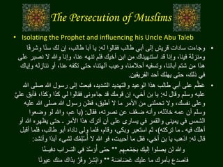 The Persecution of Muslims
• Isolating the Prophet and influencing his Uncle Abu Taleb
•‫له‬ ‫فقالوا‬ ‫طالب‬ ‫أبي‬ ‫إلى‬ ‫قريش‬ ‫سادات‬ ‫وجاءت‬:‫وش‬ ‫ا‬‫ا‬‫ن‬‫س‬ ‫لك‬ ‫إن‬ ،‫طالب‬ ‫أبا‬ ‫يا‬‫ا‬‫ا‬‫ف‬‫ر‬
‫ن‬ ‫ال‬ ‫وهللا‬ ‫وإنا‬ ،‫عنا‬ ‫تنهه‬ ‫فلم‬ ‫أخيك‬ ‫ابن‬ ‫من‬ ‫استنهيناك‬ ‫قد‬ ‫وإنا‬ ،‫فينا‬ ‫ومنزلة‬‫على‬ ‫صبر‬
‫ننا‬ ‫أو‬ ،‫عنا‬ ‫تكفه‬ ‫حتى‬ ،‫آلهتنا‬ ‫وعيب‬ ،‫أحالمنا‬ ‫وتسفيه‬ ،‫آبائنا‬ ‫شتم‬ ‫من‬ ‫هذا‬‫وإياك‬ ‫زله‬
‫الفريقين‬ ‫أحد‬ ‫يهلك‬ ‫حتى‬ ،‫ذلك‬ ‫في‬.
•‫ص‬ ‫هللا‬ ‫رسول‬ ‫إلى‬ ‫فبعث‬ ،‫الشديد‬ ‫والتهديد‬ ‫الوعيد‬ ‫هذا‬ ‫طالب‬ ‫أبي‬ ‫على‬ ‫م‬ُ‫ظ‬َ‫ع‬‫هللا‬ ‫لى‬
‫له‬ ‫وقال‬ ‫وسلم‬ ‫عليه‬:‫فأب‬ ،‫وكذا‬ ‫كذا‬ ‫لي‬ ‫فقالوا‬ ‫جاءونى‬ ‫قد‬ ‫قومك‬ ‫إن‬ ،‫أخي‬ ‫بن‬ ‫يا‬َّ‫ي‬‫عل‬ ‫ق‬
‫ع‬ ‫هللا‬ ‫صلى‬ ‫هللا‬ ‫رسول‬ ‫فظن‬ ،‫أطيق‬ ‫ال‬ ‫ما‬ ‫األمر‬ ‫من‬ ‫تحملنى‬ ‫وال‬ ،‫نفسك‬ ‫وعلى‬‫ليه‬
‫فقال‬ ،‫نصرته‬ ‫عن‬ ‫ف‬ُ‫ع‬‫ض‬ ‫وأنه‬ ،‫خاذله‬ ‫عمه‬ ‫أن‬ ‫وسلم‬:(‫وضعوا‬ ‫لو‬ ‫وهللا‬ ،‫عم‬ ‫يا‬
‫هللا‬ ‫يظهره‬ ‫حتى‬ ‫ـ‬ ‫األمر‬ ‫هذا‬ ‫أترك‬ ‫أن‬ ‫على‬ ‫يسارى‬ ‫في‬ ‫والقمر‬ ‫يمينى‬ ‫في‬ ‫الشمس‬‫أو‬
‫تركته‬ ‫ما‬ ‫ـ‬ ‫فيه‬ ‫أهلك‬)‫ف‬ ،‫طالب‬ ‫أبو‬ ‫ناداه‬ ‫ولى‬ ‫فلما‬ ،‫وقام‬ ،‫وبكى‬ ‫استعبر‬ ‫ثم‬ ،‫أقبل‬ ‫لما‬
‫له‬ ‫قال‬:‫ا‬‫د‬‫أب‬ ‫لشىء‬ ‫ك‬ُ‫م‬ِ‫ل‬ْ‫س‬ُ‫أ‬ ‫ال‬ ‫هللا‬ ‫فو‬ ،‫أحببت‬ ‫ما‬ ‫فقل‬ ،‫أخي‬ ‫بن‬ ‫يا‬ ‫اذهب‬‫وأنشد‬ ‫ا‬:
‫م‬ِ‫ه‬ِ‫ـ‬‫ع‬ْ‫م‬َ‫ج‬‫ب‬ ‫إليك‬ ‫يصلوا‬ ‫لن‬ ‫وهللا‬**‫ا‬‫ن‬‫دفيــ‬ ‫التــراب‬ ‫في‬ َ‫د‬َّ‫س‬ َ‫و‬ُ‫أ‬ ‫حتى‬‫ا‬
‫ة‬َ‫ض‬‫ا‬َ‫ض‬َ‫غ‬ ‫عليك‬ ‫ما‬ ‫بأمرك‬ ‫فاصدع‬**‫ا‬‫ن‬‫عيو‬ ‫منك‬ ‫بذاك‬ َّ‫ر‬َ‫ق‬‫و‬ ْ‫ر‬ِ‫ش‬ْ‫ب‬‫وا‬‫ا‬
 