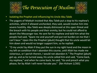 The Persecution of Muslims
• Isolating the Prophet and influencing his Uncle Abu Taleb
• The pagans of Makkah insisted that Abu Taleb put a stop to his nephew’s
activities, which if allowed unchecked, they said, would involve him into
severe hostility. Abu Taleb was deeply distressed at this open threat and
the breach with his people and their enmity, but he could not afford to
desert the Messenger too. He sent for his nephew and told him what the
people had said, "Spare me and yourself and put not burden on me that I
can’t bear." Upon this the Prophet [pbuh] thought that his uncle would let
him down and would no longer support him, so he replied:
• "O my uncle! by Allah if they put the sun in my right hand and the moon in
my left on condition that I abandon this course, until Allah has made me
victorious, or I perish therein, I would not abandon it." The Prophet [pbuh]
got up, and as he turned away, his uncle called him and said, "Come back,
my nephew," and when he came back, he said, "Go and preach what you
please, for by Allah I will never forsake you.” [Ibn Hisham 1/265]
 