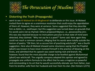 The Persecution of Muslims
• Distorting the Truth (Propaganda)
• went to see Al-Waleed bin Al-Mugheerah to deliberate on this issue. Al-Waleed
invited them to agree on a unanimous resolution that could enjoy the approbation
of them all. However, they were at variance. Some suggested that they describe
him as Kahin, i.e., soothsayer; but this suggestion was turned down on grounds that
his words were not so rhymed. Others proposed Majnun, i.e., possessed by jinn;
this was also rejected because no insinuations peculiar to that state of mind ware
detected, they claimed. "Why not say he is a poet?" Some said. Here again they
could not reach a common consent, alleging that his words were totally outside the
lexicon of poetry. "OK then; let us accuse him of practising witchcraft," was a fourth
suggestion. Here also Al-Waleed showed some reluctance saying that the Prophet
[pbuh] was known to have never involved himself in the practice of blowing on the
knots, and admitted that his speech was sweet tasting root and branch. He,
however, found that the most plausible charge to be levelled against Muhammad
[pbuh] was witchcraft. The ungodly company adopted this opinion and agreed to
propagate one uniform formula to the effect that he was a magician so powerful
and commanding in his art that he would successfully alienate son from father, man
from his brother, wife from her husband and man from his clan. [Ibn Hisham 1/271]
 