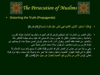 The Persecution of Muslims
• Distorting the Truth (Propaganda)
•{ْ‫ي‬َ‫ل‬َ‫ع‬ ‫ى‬َ‫ل‬ْ‫م‬ُ‫ت‬ َ‫ي‬ِ‫ه‬َ‫ف‬ ‫ا‬َ‫ه‬َ‫ب‬َ‫ت‬َ‫ت‬ْ‫ك‬‫ا‬ َ‫ين‬ِ‫ل‬ َّ‫و‬َ ْ‫األ‬ ُ‫ير‬ِ‫اط‬َ‫س‬َ‫أ‬ ‫وا‬ُ‫ل‬‫ا‬َ‫ق‬ َ‫و‬‫ا‬‫يال‬ ِ‫ص‬َ‫أ‬ َ‫و‬ ‫ا‬‫ة‬َ‫ر‬ْ‫ك‬ُ‫ب‬ ِ‫ه‬}[‫الفرقان‬:5]
•‫الف‬ ‫ملوك‬ ‫أحاديث‬ ‫بها‬ ‫وتعلم‬ ،‫الحيرة‬ ‫قدم‬ ‫قد‬ ‫قريش‬ ‫شياطين‬ ‫أحد‬ ،‫الحارث‬ ‫بن‬ ‫النضر‬ ‫وكان‬،‫رس‬
‫للت‬ ‫ا‬‫ا‬‫س‬‫مجل‬ ‫وسلم‬ ‫عليه‬ ‫هللا‬ ‫صلى‬ ‫هللا‬ ‫رسول‬ ‫جلس‬ ‫إذا‬ ‫فكان‬ ،‫واسفنديار‬ ‫رستم‬ ‫وأحاديث‬‫باهلل‬ ‫ذكير‬
‫ويقول‬ ‫النضر‬ ‫خلفه‬ ‫نقمته‬ ‫من‬ ‫والتحذير‬:‫ث‬ ،‫منه‬ ‫ا‬‫ا‬‫ث‬‫حدي‬ ‫أحسن‬ ‫قريش‬ ‫معشر‬ ‫يا‬ ‫هللا‬ ‫و‬ ‫أنا‬‫عن‬ ‫يحدثهم‬ ‫م‬
‫يقول‬ ‫ثم‬ ،‫واسفنديار‬ ‫ورستم‬ ‫فارس‬ ‫ملوك‬:‫مني‬ ‫ا‬‫ا‬‫ث‬‫حدي‬ ‫أحسن‬ ‫محمد‬ ‫بماذا‬.
•‫يري‬ ‫بأحد‬ ‫يسمع‬ ‫ال‬ ‫فكان‬ ،‫ا‬‫ة‬َ‫ن‬ْ‫ي‬َ‫ق‬ ‫اشترى‬ ‫قد‬ ‫كان‬ ‫النضر‬ ‫أن‬ ‫عباس‬ ‫ابن‬ ‫عن‬ ‫رواية‬ ‫وفي‬‫إال‬ ‫اإلسالم‬ ‫د‬
‫فيقول‬ ،‫قينته‬ ‫إلى‬ ‫به‬ ‫انطلق‬:‫وفيه‬ ،‫محمد‬ ‫إليه‬ ‫يدعوك‬ ‫مما‬ ‫خير‬ ‫هذا‬ ،‫وغنيه‬ ‫واسقيه‬ ‫أطعميه‬‫قوله‬ ‫نزل‬
‫تعالى‬:{َ‫ع‬ َّ‫ل‬ ِ‫ض‬ُ‫ي‬ِ‫ل‬ ِ‫ث‬‫ي‬ِ‫د‬َ‫ح‬ْ‫ال‬ َ‫و‬ْ‫ه‬َ‫ل‬ ‫ي‬ ِ‫َر‬‫ت‬ْ‫ش‬َ‫ي‬ ‫ن‬َ‫م‬ ِ‫اس‬َّ‫ن‬‫ال‬ َ‫ن‬ِ‫م‬ َ‫و‬ِ َّ‫اّلل‬ ِ‫ل‬‫ي‬ِ‫ب‬َ‫س‬ ‫ن‬}[‫لقمان‬:6].
 