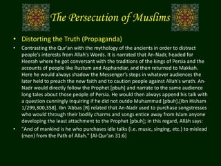 The Persecution of Muslims
• Distorting the Truth (Propaganda)
• Contrasting the Qur'an with the mythology of the ancients in order to distract
people’s interests from Allah's Words. It is narrated that An-Nadr, headed for
Heerah where he got conversant with the traditions of the kings of Persia and the
accounts of people like Rustum and Asphandiar, and then returned to Makkah.
Here he would always shadow the Messenger’s steps in whatever audiences the
later held to preach the new faith and to caution people against Allah's wrath. An-
Nadr would directly follow the Prophet [pbuh] and narrate to the same audience
long tales about those people of Persia. He would then always append his talk with
a question cunningly inquiring if he did not outdo Muhammad [pbuh].[Ibn Hisham
1/299,300,358]. Ibn ‘Abbas [R] related that An-Nadr used to purchase songstresses
who would through their bodily charms and songs entice away from Islam anyone
developing the least attachment to the Prophet [pbuh]; in this regard, Allâh says:
• "And of mankind is he who purchases idle talks (i.e. music, singing, etc.) to mislead
(men) from the Path of Allah." [Al-Qur'an 31:6]
 