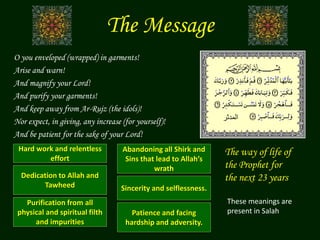 The Message
O you enveloped (wrapped) in garments!
Arise and warn!
And magnify your Lord!
And purify your garments!
And keep away from Ar-Rujz (the idols)!
Nor expect, in giving, any increase (for yourself)!
And be patient for the sake of your Lord!
Patience and facing
hardship and adversity.
Hard work and relentless
effort
Dedication to Allah and
Tawheed
Purification from all
physical and spiritual filth
and impurities
Abandoning all Shirk and
Sins that lead to Allah’s
wrath
‫المدثر‬
Sincerity and selflessness.
The way of life of
the Prophet for
the next 23 years
These meanings are
present in Salah
 
