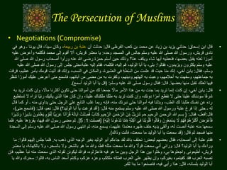 The Persecution of Muslims
• Negotiations (Compromise)
•‫إسحاق‬ ‫ابن‬ ‫قال‬:‫قال‬ ‫القرظى‬ ‫كعب‬ ‫بن‬ ‫محمد‬ ‫عن‬ ‫زياد‬ ‫بن‬ ‫يزيد‬ ‫حدثني‬:‫أن‬ ‫حدثت‬‫ربيعة‬ ‫بن‬ ‫عتبة‬‫يو‬ ‫قال‬ ،‫اا‬‫د‬‫سي‬ ‫وكان‬ ،‫في‬ ‫وهو‬ ‫ـ‬ ‫ا‬‫ا‬‫م‬
‫وحده‬ ‫المسجد‬ ‫في‬ ‫جالس‬ ‫وسلم‬ ‫عليه‬ ‫هللا‬ ‫صلى‬ ‫هللا‬ ‫ورسول‬ ،‫قريش‬ ‫نادى‬:‫وأعر‬ ‫فأكلمه‬ ‫محمد‬ ‫إلى‬ ‫أقوم‬ ‫أال‬ ،‫قريش‬ ‫معشر‬ ‫يا‬‫عليه‬ ‫ض‬
‫عنا‬ ‫ويكف‬ ‫شاء‬ ‫أيها‬ ‫فنعطيه‬ ،‫بعضها‬ ‫يقبل‬ ‫لعله‬ ‫ا‬ ‫ا‬‫أمور‬‫؟‬‫هللا‬ ‫رسول‬ ‫أصحاب‬ ‫ورأوا‬ ‫عنه‬ ‫هللا‬ ‫رضي‬ ‫حمزة‬ ‫أسلم‬ ‫حين‬ ‫وذلك‬‫هللا‬ ‫صلى‬
‫فقالوا‬ ،‫ويزيدون‬ ‫يكثرون‬ ‫وسلم‬ ‫عليه‬:‫هللا‬ ‫رسول‬ ‫إلى‬ ‫جلس‬ ‫عتبة،حتى‬ ‫إليه‬ ‫فقام‬ ،‫فكلمه‬ ،‫إليه‬ ‫قم‬ ،‫الوليد‬ ‫أبا‬ ‫يا‬ ،‫بلى‬‫عليه‬ ‫هللا‬ ‫صلى‬
‫فقال‬ ،‫وسلم‬:‫قومك‬ ‫أتيت‬ ‫قد‬ ‫وإنك‬ ،‫النسب‬ ‫في‬ ‫والمكان‬ ،‫العشيرة‬ ‫في‬ ِ‫ة‬َ‫ط‬ِّ‫س‬‫ال‬ ‫من‬ ‫علمت‬ ‫قد‬ ‫حيث‬ ‫منا‬ ‫إنك‬ ،‫أخي‬ ‫يابن‬‫فرقت‬ ،‫عظيم‬ ‫بأمر‬
‫ا‬‫أمور‬ ‫عليك‬ ‫أعرض‬ ‫منى‬ ‫فاسمع‬ ،‫آبائهم‬ ‫من‬ ‫مضى‬ ‫من‬ ‫به‬ ‫وكفرت‬ ،‫ودينهم‬ ‫آلهتهم‬ ‫به‬ ‫وعبت‬ ،‫أحالمهم‬ ‫به‬ ‫وسفهت‬ ،‫جماعتهم‬ ‫به‬‫تنظر‬ ‫ا‬
‫بعضها‬ ‫منها‬ ‫تقبل‬ ‫لعلك‬ ‫فيها‬.‫قال‬:‫وسلم‬ ‫عليه‬ ‫هللا‬ ‫صلى‬ ‫رسول‬ ‫فقال‬:(‫أسمع‬ ‫الوليد‬ ‫أبا‬ ‫يا‬ ‫قل‬).
•‫قال‬:‫كنت‬ ‫وإن‬ ، ‫ا‬‫ماال‬ ‫أكثرنا‬ ‫تكون‬ ‫حتى‬ ‫أموالنا‬ ‫من‬ ‫لك‬ ‫جمعنا‬ ‫ا‬‫ماال‬ ‫األمر‬ ‫هذا‬ ‫من‬ ‫به‬ ‫جئت‬ ‫بما‬ ‫تريد‬ ‫إنما‬ ‫كنت‬ ‫إن‬ ،‫أخي‬ ‫يابن‬‫به‬ ‫تريد‬
‫ا‬‫ي‬‫رئ‬ ‫يأتيك‬ ‫الذي‬ ‫هذا‬ ‫كان‬ ‫وإن‬ ،‫علينا‬ ‫ملكناك‬ ‫ا‬‫ا‬‫ك‬‫مل‬ ‫به‬ ‫تريد‬ ‫كنت‬ ‫وإن‬ ،‫دونك‬ ‫ا‬ ‫ا‬‫أمر‬ ‫نقطع‬ ‫ال‬ ‫حتى‬ ‫علينا‬ ‫سودناك‬ ‫ا‬‫ا‬‫ف‬‫شر‬‫تستطيع‬ ‫ال‬ ‫تراه‬ ‫ا‬
‫م‬ ‫يداوى‬ ‫حتى‬ ‫الرجل‬ ‫على‬ ‫التابع‬ ‫غلب‬ ‫ربما‬ ‫فإنه‬ ،‫منه‬ ‫نبرئك‬ ‫حتى‬ ‫أموالنا‬ ‫فيه‬ ‫وبذلنا‬ ،‫الطب‬ ‫لك‬ ‫طلبنا‬ ‫نفسك‬ ‫عن‬ ‫رده‬‫قال‬ ‫كما‬ ‫أو‬ ‫ـ‬ ‫نه‬
‫قال‬ ‫منه‬ ‫يستمع‬ ‫وسلم‬ ‫عليه‬ ‫هللا‬ ‫صلى‬ ‫هللا‬ ‫ورسول‬ ‫عتبة‬ ‫فرغ‬ ‫إذا‬ ‫حتى‬ ‫ـ‬ ‫له‬:(‫الوليد‬ ‫أبا‬ ‫يا‬ ‫فرغت‬ ‫أقد‬‫؟‬)‫قال‬:‫قال‬ ،‫نعم‬:(‫منى‬ ‫فاسمع‬)،
‫قال‬:‫فقال‬ ،‫أفعل‬:{َ‫ل‬ ِّ‫ص‬ُ‫ف‬ ٌ‫َاب‬‫ت‬ِ‫ك‬ ِ‫يم‬ ِ‫ح‬َّ‫الر‬ ِ‫ن‬َ‫م‬ْ‫ح‬َّ‫الر‬ َ‫ن‬ِّ‫م‬ ٌ‫ل‬‫ي‬ ِ‫َنز‬‫ت‬ ‫حم‬ ‫الرحيم‬ ‫الرحمن‬ ‫هللا‬ ‫بسم‬َ‫ل‬ْ‫ع‬َ‫ي‬ ٍ‫م‬ ْ‫و‬َ‫ق‬ِّ‫ل‬ ‫ًّا‬‫ي‬ِ‫ب‬َ‫ر‬َ‫ع‬ ‫ا‬‫ا‬‫ن‬‫آ‬ ْ‫ر‬ُ‫ق‬ ُ‫ه‬ُ‫ت‬‫ا‬َ‫ي‬‫آ‬ ْ‫ت‬ُ‫م‬‫ا‬ ‫ا‬‫ير‬ِ‫ذ‬َ‫ن‬ َ‫و‬ ‫ا‬ ‫ا‬‫ير‬ِ‫ش‬َ‫ب‬ َ‫ون‬
َ‫ت‬ ‫ا‬َّ‫م‬ِّ‫م‬ ٍ‫ة‬َّ‫ن‬ِ‫ك‬َ‫أ‬ ‫ي‬ِ‫ف‬ ‫َا‬‫ن‬ُ‫ب‬‫و‬ُ‫ل‬ُ‫ق‬ ‫وا‬ُ‫ل‬‫ا‬َ‫ق‬ َ‫و‬ َ‫ون‬ُ‫ع‬َ‫م‬ْ‫س‬َ‫ي‬ َ‫ال‬ ْ‫م‬ُ‫ه‬َ‫ف‬ ْ‫م‬ُ‫ه‬ُ‫ر‬َ‫ث‬ْ‫ك‬َ‫أ‬ َ‫ض‬ َ‫ْر‬‫ع‬َ‫أ‬َ‫ف‬ِ‫ه‬ْ‫ي‬َ‫ل‬ِ‫إ‬ ‫َا‬‫ن‬‫و‬ُ‫ع‬ْ‫د‬}[‫فصلت‬:1:5].‫عليه‬ ‫يقرؤها‬ ،‫فيها‬ ‫هللا‬ ‫رسول‬ ‫مضى‬ ‫ثم‬.‫فلما‬
‫وس‬ ‫عليه‬ ‫هللا‬ ‫صلى‬ ‫هللا‬ ‫رسول‬ ‫انتهي‬ ‫ثم‬ ،‫منه‬ ‫يسمع‬ ،‫عليهما‬ ‫اا‬‫د‬‫معتم‬ ‫ظهره‬ ‫خلف‬ ‫يديه‬ ‫وألقى‬ ،‫له‬ ‫أنصت‬ ‫عتبة‬ ‫منه‬ ‫سمعها‬‫السجدة‬ ‫إلى‬ ‫لم‬
‫قال‬ ‫ثم‬ ‫فسجد‬ ‫منها‬:(‫وذاك‬ ‫فأنت‬ ،‫سمعت‬ ‫ما‬ ‫الوليد‬ ‫أبا‬ ‫يا‬ ‫سمعت‬ ‫قد‬).
•‫لبعض‬ ‫بعضهم‬ ‫فقال‬ ،‫أصحابه‬ ‫إلى‬ ‫عتبة‬ ‫فقام‬:‫به‬ ‫ذهب‬ ‫الذي‬ ‫الوجه‬ ‫بغير‬ ‫الوليد‬ ‫أبو‬ ‫جاءكم‬ ‫لقد‬ ‫باهلل‬ ‫نحلف‬.‫جل‬ ‫فلما‬‫قالوا‬ ‫إليهم‬ ‫س‬:‫ما‬
‫الوليد‬ ‫أبا‬ ‫يا‬ ‫وراءك‬‫؟‬‫قال‬:‫بالكه‬ ‫وال‬ ،‫بالسحر‬ ‫وال‬ ‫بالشعر‬ ‫هو‬ ‫ما‬ ‫وهللا‬ ،‫قط‬ ‫مثله‬ ‫سمعت‬ ‫ما‬ ‫وهللا‬ ‫ا‬‫قوال‬ ‫سمعت‬ ‫أني‬ ‫ورائي‬‫معشر‬ ‫يا‬ ،‫انة‬
‫من‬ ‫سمعت‬ ‫الذي‬ ‫لقوله‬ ‫ليكونن‬ ‫فوهللا‬ ،‫فاعتزلوه‬ ‫فيه‬ ‫هو‬ ‫ما‬ ‫وبين‬ ‫الرجل‬ ‫هذا‬ ‫بين‬ ‫وخلوا‬ ،‫بي‬ ‫واجعلوها‬ ‫أطيعونى‬ ،‫قريش‬‫فإن‬ ،‫عظيم‬ ‫نبأ‬ ‫ه‬
‫قالوا‬ ،‫به‬ ‫الناس‬ ‫أسعد‬ ‫وكنتم‬ ،‫عزكم‬ ‫وعزه‬ ،‫ملككم‬ ‫فملكه‬ ‫العرب‬ ‫على‬ ‫يظهر‬ ‫وإن‬ ،‫بغيركم‬ ‫كفيتموه‬ ‫فقد‬ ‫العرب‬ ‫تصبه‬:‫يا‬ ‫وهللا‬ ‫سحرك‬
‫قال‬ ،‫بلسانه‬ ‫الوليد‬ ‫أبا‬:‫لكم‬ ‫بدا‬ ‫ما‬ ‫فاصنعوا‬ ،‫فيه‬ ‫رأيي‬ ‫هذا‬.
 