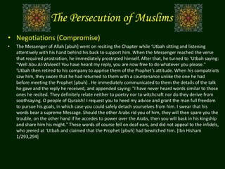 The Persecution of Muslims
• Negotiations (Compromise)
• The Messenger of Allah [pbuh] went on reciting the Chapter while ‘Utbah sitting and listening
attentively with his hand behind his back to support him. When the Messenger reached the verse
that required prostration, he immediately prostrated himself. After that, he turned to ‘Utbah saying:
"Well Abu Al-Waleed! You have heard my reply, you are now free to do whatever you please."
‘Utbah then retired to his company to apprise them of the Prophet’s attitude. When his compatriots
saw him, they swore that he had returned to them with a countenance unlike the one he had
before meeting the Prophet [pbuh] . He immediately communicated to them the details of the talk
he gave and the reply he received, and appended saying: "I have never heard words similar to those
ones he recited. They definitely relate neither to poetry nor to witchcraft nor do they derive from
soothsaying. O people of Quraish! I request you to heed my advice and grant the man full freedom
to pursue his goals, in which case you could safely detach yourselves from him. I swear that his
words bear a supreme Message. Should the other Arabs rid you of him, they will then spare you the
trouble, on the other hand if he accedes to power over the Arabs, then you will bask in his kingship
and share him his might." These words of course fell on deaf ears, and did not appeal to the infidels,
who jeered at ‘Utbah and claimed that the Prophet [pbuh] had bewitched him. [Ibn Hisham
1/293,294]
 