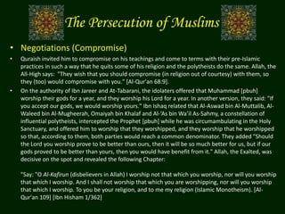 The Persecution of Muslims
• Negotiations (Compromise)
• Quraish invited him to compromise on his teachings and come to terms with their pre-Islamic
practices in such a way that he quits some of his religion and the polytheists do the same. Allah, the
All-High says: "They wish that you should compromise (in religion out of courtesy) with them, so
they (too) would compromise with you." [Al-Qur'an 68:9].
• On the authority of Ibn Jareer and At-Tabarani, the idolaters offered that Muhammad [pbuh]
worship their gods for a year, and they worship his Lord for a year. In another version, they said: "If
you accept our gods, we would worship yours." Ibn Ishaq related that Al-Aswad bin Al-Muttalib, Al-
Waleed bin Al-Mugheerah, Omaiyah bin Khalaf and Al-‘As bin Wa’il As-Sahmy, a constellation of
influential polytheists, intercepted the Prophet [pbuh] while he was circumambulating in the Holy
Sanctuary, and offered him to worship that they worshipped, and they worship that he worshipped
so that, according to them, both parties would reach a common denominator. They added "Should
the Lord you worship prove to be better than ours, then it will be so much better for us, but if our
gods proved to be better than yours, then you would have benefit from it." Allah, the Exalted, was
decisive on the spot and revealed the following Chapter:
"Say: "O Al-Kafirun (disbelievers in Allah) I worship not that which you worship, nor will you worship
that which I worship. And I shall not worship that which you are worshipping, nor will you worship
that which I worship. To you be your religion, and to me my religion (Islamic Monotheism). [Al-
Qur'an 109] [Ibn Hisham 1/362]
 