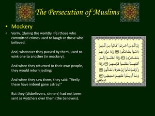 The Persecution of Muslims
• Mockery
• Verily, (during the worldly life) those who
committed crimes used to laugh at those who
believed.
And, whenever they passed by them, used to
wink one to another (in mockery).
And when they returned to their own people,
they would return jesting;
And when they saw them, they said: "Verily
these have indeed gone astray!"
But they (disbelievers, sinners) had not been
sent as watchers over them (the believers).
‫المطففين‬
 