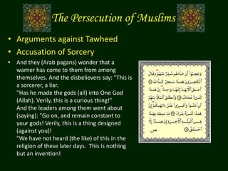 The Persecution of Muslims
• Arguments against Tawheed
• Accusation of Sorcery
• And they (Arab pagans) wonder that a
warner has come to them from among
themselves. And the disbelievers say: "This is
a sorcerer, a liar.
"Has he made the gods (all) into One God
(Allah). Verily, this is a curious thing!"
And the leaders among them went about
(saying): "Go on, and remain constant to
your gods! Verily, this is a thing designed
(against you)!
"We have not heard (the like) of this in the
religion of these later days. This is nothing
but an invention!
‫ص‬
 