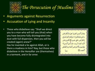 The Persecution of Muslims
• Arguments against Resurrection
• Accusation of Lying and Insanity
• Those who disbelieve say: "Shall we direct
you to a man who will tell you (that) when
you have become fully disintegrated into
dust with full dispersion, then you will be
created (again) anew?"
Has he invented a lie against Allah, or is
there a madness in him? Nay, but those who
disbelieve in the Hereafter are (themselves)
in a torment, and in far error.
‫سبأ‬
 