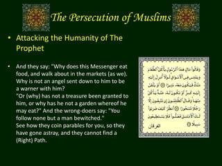 The Persecution of Muslims
• Attacking the Humanity of The
Prophet
• And they say: "Why does this Messenger eat
food, and walk about in the markets (as we).
Why is not an angel sent down to him to be
a warner with him?
"Or (why) has not a treasure been granted to
him, or why has he not a garden whereof he
may eat?" And the wrong-doers say: "You
follow none but a man bewitched."
See how they coin parables for you, so they
have gone astray, and they cannot find a
(Right) Path.
‫الفرقان‬
 