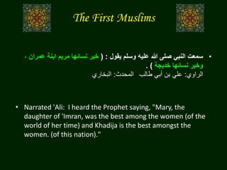 The First Muslims
•‫يقول‬ ‫وسلم‬ ‫عليه‬ ‫هللا‬ ‫صلى‬ ‫النبي‬ ‫سمعت‬( :‫عم‬ ‫ابنة‬ ‫مريم‬ ‫نسائها‬ ‫خير‬، ‫ران‬
‫خديجة‬ ‫نسائها‬ ‫وخير‬. )
‫الراوي‬:‫طالب‬ ‫أبي‬ ‫بن‬ ‫علي‬‫المحدث‬:‫البخاري‬
• Narrated 'Ali: I heard the Prophet saying, "Mary, the
daughter of 'Imran, was the best among the women (of the
world of her time) and Khadija is the best amongst the
women. (of this nation)."
 