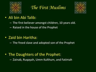 The First Muslims
• Ali bin Abi Talib:
– The first believer amongst children, 10 years old.
– Raised in the house of the Prophet
• Zaid bin Haritha:
– The freed slave and adopted son of the Prophet
• The Daughters of the Prophet:
– Zainab, Ruqayah, Umm Kulthum, and Fatimah
 