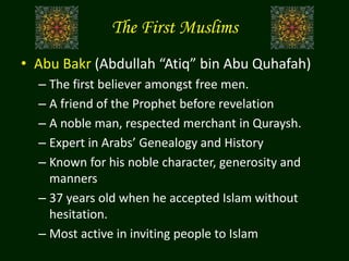 The First Muslims
• Abu Bakr (Abdullah “Atiq” bin Abu Quhafah)
– The first believer amongst free men.
– A friend of the Prophet before revelation
– A noble man, respected merchant in Quraysh.
– Expert in Arabs’ Genealogy and History
– Known for his noble character, generosity and
manners
– 37 years old when he accepted Islam without
hesitation.
– Most active in inviting people to Islam
 