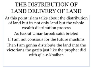 THE DISTRIBUTION OF
LAND DELIVERY OF LAND
At this point islam talks about the distribution
of land but its not only land but the whole
wealth distribution process
As hazrat Umar farook said: briefed
If I am not consious for the future muslims
Then I am gonna distribute the land into the
victorians the gazi’s just like the prophet did
with qila-e-khaibar.
 