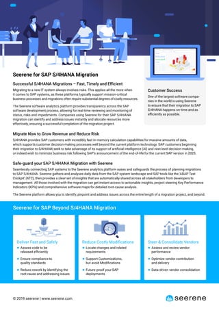 © 2019 seerene | www.seerene.com
Seerene for SAP Beyond S/4HANA Migration
Deliver Fast and Safely
● Assess code to be
released eﬃciently
● Ensure compliance to
quality standards
● Reduce rework by identifying the
root cause and addressing issues
Reduce Costly Modiﬁcations
● Locate changes and related
requirements
● Support Customizations,
but avoid Modiﬁcations
● Future-proof your SAP
deployments
Steer & Consolidate Vendors
● Assess and review vendor
performance
● Optimize vendor contribution
and delivery
● Data-driven vendor consolidation
Customer Success
One of the largest software compa-
nies in the world is using Seerene
to ensure that their migration to SAP
S/4HANA happens on-time and as
eﬃciently as possible.
Seerene for SAP S/4HANA Migration
Successful S/4HANA Migrations – Fast, Timely and Eﬃcient
Migrating to a new IT system always involves risks. This applies all the more when
it comes to SAP systems, as these platforms typically support mission-critical
business processes and migrations often require substantial degrees of costly resources.
The Seerene software analytics platform provides transparency across the SAP
software development process, allowing for real-time reviewing and monitoring of
status, risks and impediments. Companies using Seerene for their SAP S/4HANA
migration can identify and address issues instantly and allocate resources more
effectively, ensuring a successful completion of the migration project.
Migrate Now to Grow Revenue and Reduce Risk
S/4HANA provides SAP customers with incredibly fast in-memory calculation capabilities for massive amounts of data,
which supports customer decision-making processes well beyond the current platform technology. SAP customers beginning
their migration to S/4HANA seek to take advantage of its support of artiﬁcial intelligence (AI) and next level decision-making,
or indeed wish to minimize business risk following SAP’s announcement of the end-of-life for the current SAP version in 2025.
Safe-guard your SAP S/4HANA Migration with Seerene
Seamlessly connecting SAP systems to the Seerene analytics platform eases and safeguards the process of planning migrations
to SAP S/4HANA. Seerene gathers and analyses daily data from the SAP system landscape and SAP tools like the ‘ABAP Test
Cockpit’ (ATC), then provides a clear set of insights that are automatically shared across all stakeholders from developers to
management. All those involved with the migration can get instant access to actionable insights, project steering Key Performance
Indicators (KPIs) and comprehensive software maps for detailed root-cause analysis.
The Seerene platform allows you to identify, pinpoint and address issues across the entire length of a migration project, and beyond.
 